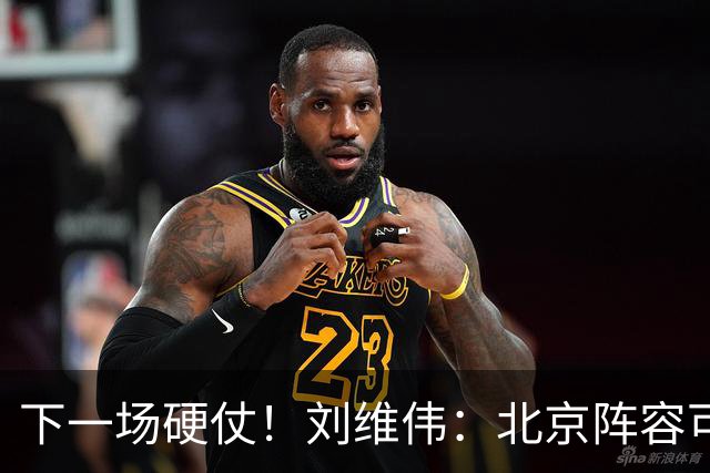 下一场硬仗！刘维伟：北京阵容可以说是国家队 但主场肯定全力争胜