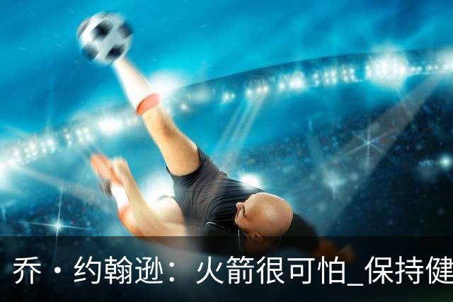乔·约翰逊：火箭很可怕 保持健康就是西部前四级别的球队