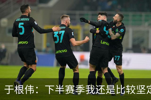 于根伟：下半赛季我还是比较坚定，很幸运所有的决策都是正确的