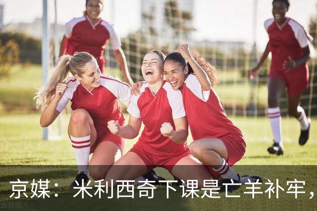 京媒：米利西奇下课是亡羊补牢，更关键的继任人选不能再等了