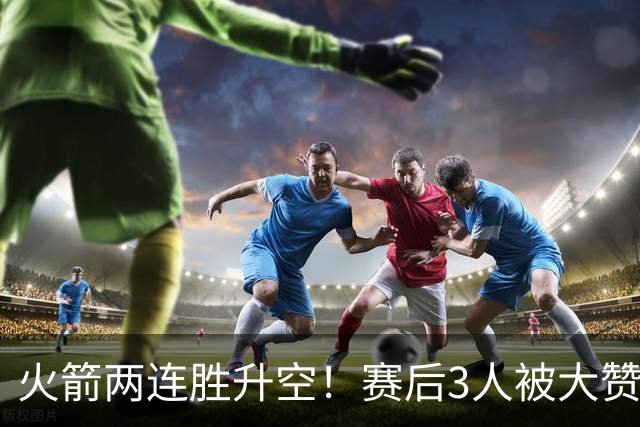 火箭两连胜升空！赛后3人被大赞特赞，球队已有夺冠的资本