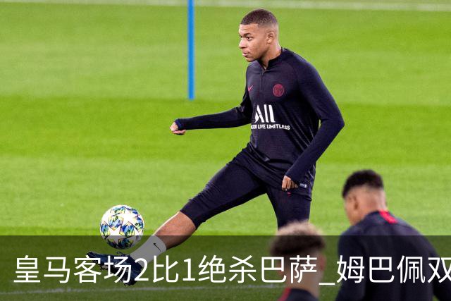 皇马客场2比1绝杀巴萨 姆巴佩双响终结九连胜