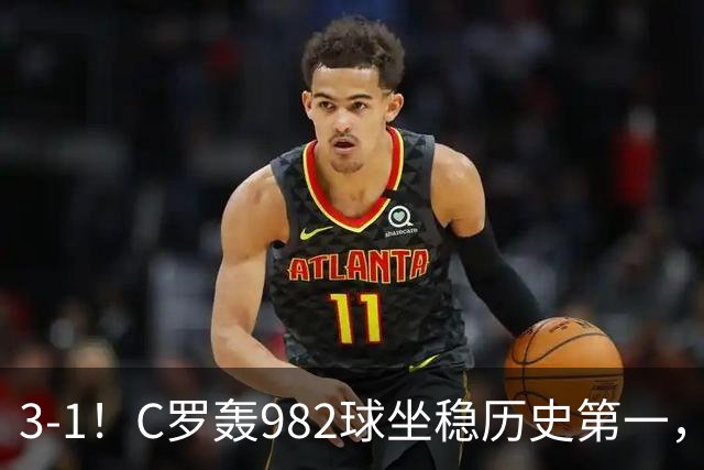3-1！C罗轰982球坐稳历史第一，，赛后这一举动才是真格局